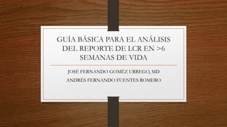 GUÍA BÁSICA PARA EL ANÁLISIS
DEL REPORTE DE LCR EN >6
SEMANAS DE VIDA
JOSÉ FERNANDO GOMÉZ URREGO, MD
ANDRÉS FERNANDO FUENTES ROMERO
 