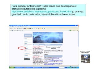 Para ejecutar AntConc 3.2.1 sólo tienes que descargarte el archivo ejecutable de la página  http://www.antlab.sci.waseda.ac.jp/antconc_index.html  y, una vez guardado en tu ordenador, hacer doble clic sobre el icono. “ clic clic” 