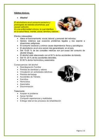 Página| 13
Hábitos tóxicos:
 Alcohol
El alcoholismo es el consumo excesivo y
prolongado de bebidas alcohólicas, que
causan adicción.
Es una enfermedad crónica, la cual interfiere
en la salud física, mental, social, familiar y laboral.
Efectos indeseables:
 Altera el funcionamiento social, laboral y personal del individuo.
 Genera violencia que ocasiona problemas legales y nos expone a
situaciones peligrosas
 El consumo excesivo y crónico causa dependencia física y psicológica.
 El alcoholismo es el vicio social más generalizado en el país.
 Del 15-20 % de las consultas médicas son por causa del consumo de
alcohol drogas.
 El alcohol está relacionado con el 50 % de los accidentes de tránsito.
 Del 15 -20 % de los accidentes laborales.
 El 50 % de los homicidios y asesinatos
Consecuencias del alcohol:
 Desintegración Familiar
 Pérdida de identidad y valores
 Vinculación en actividades delictivas
 Pérdida del trabajo
 Accidentes de Tránsito
 Suicidios
 Homicidios
 Asesinatos
 Discriminación
Tratamiento:
 Aceptar el problema
 Apoyo familiar
 Compartir experiencias y realidades
 Entrega total en los procesos de rehabilitación
 