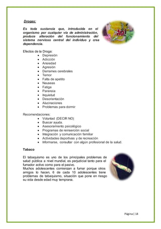 Página| 14
Drogas:
Es toda sustancia que, introducida en el
organismo por cualquier vía de administración,
produce alteración del funcionamiento del
sistema nervioso central del individuo y crea
dependencia.
Efectos de la Droga:
 Depresión
 Adicción
 Ansiedad
 Agresión
 Derrames cerebrales
 Temor
 Falta de apetito
 Nauseas
 Fatiga
 Paranoia
 Inquietud
 Desorientación
 Alucinaciones
 Problemas para dormir
Recomendaciones:
 Voluntad (DECIR NO)
 Buscar ayuda.
 Asesoramiento psicológico
 Programas de reinserción social
 Integración y comunicación familiar
 Actividades deportivas y de recreación
 Informarse, consultar con algún profesional de la salud.
Tabaco
El tabaquismo es uno de los principales problemas de
salud pública a nivel mundial, es perjudicial tanto para el
fumador activo como para el pasivo.
Muchos adolescentes comienzan a fumar porque otros
amigos lo hacen, 6 de cada 10 adolescentes tiene
problemas de tabaquismo, situación que pone en riesgo
su vida desde edad muy temprana.
 