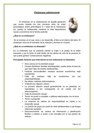 Página| 18
Embarazo adolescente
El embarazo en la adolescencia es aquella gestación
que ocurre durante los dos primeros años de edad
ginecológica (edad ginecológica 0 = edad de la menarquia)
y/o cuando la adolescente mantiene la total dependencia
social y económica de la familia parental.
¿Qué es un embarazo?
Es el proceso en el que crece y se desarrolla, el feto en el interior del útero. El
embarazo inicia en el momento de la nidación y termina en el parto.
¿Qué es un embarazo no deseado?
Es un embarazo que se presenta cuando la mujer o la pareja no lo están
buscando y por lo tanto no está dentro de los planes de vida de la persona, lo
que puede generar consecuencias negativas.
Principales factores que intervienen en los embarazos no deseados:
 Inicio precoz en la actividad sexual.
 Causas familiares: familias desintegradas, puede darse el caso de
que sean hijas de madres adolescentes.
 Factores socioculturales: escasos recursos económicos, baja
escolaridad.
 Falta de madurez, falta de compromiso con sus
responsabilidades.
 No utilizan métodos anticonceptivos.
 Violación (en algunos casos).
 La primera relación sexual generalmente no es planeada, es
espontánea y por consiguiente no se cuenta con los
anticonceptivos.
 Falta de educación sexual.
 Temor de acudir a consultas o pláticas relacionadas con el tema.
 Temor a preguntar.
 La ausencia de valores de responsabilidad en cuanto a su
desarrollo sexual.
 La presión de grupo por parte de otras adolescentes a que tengan
relaciones sexuales.
 Desconocimiento de centros de información y planificación
familiar y miedos a acudir a las consultas por si sus padres de
enteran.
 