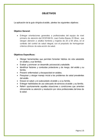 Página| 25
OBJETIVOS
La aplicación de la guía dirigida al adulto, plantea los siguientes objetivos:
Objetivo General:
 Entregar orientaciones generales a profesionales del equipo de nivel
primario de atención del CESFAM Dr. Juan Carlos Baeza, El Olivar, que
otorgan atención a adultos hombres y mujeres de 20 a 64 años, en el
contexto del control de salud integral, con el propósito de homogenizar
criterios clínicos de esta acción de salud.
Objetivos Específicos:
 Otorgar herramientas que permitan fomentar hábitos de vida saludable
en adultos y sus familias.
 Evaluar y promover un desarrollo psicosocial y saludable.
 Identificar factores y conductas protectores y de riesgo, del adulto y su
familia.
 Prevenir enfermedad y discapacidad en adultos.
 Pesquisar y otorgar manejo inicial a los problemas de salud prevalentes
del adulto.
 Educar en salud y en autocuidado al adulto y a su familia.
 Entregar habilidades de uso adecuado de servicios al adulto y su familia.
 Referir oportunamente aquellas situaciones o condiciones que ameriten
clínicamente su atención y resolución por otros profesionales del área de
la salud.
 