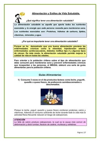 Página| 27
Alimentación y Estilos de Vida Saludable.
¿Qué significa tener una alimentación saludable?
La alimentación saludable es aquella que aporta todos los nutrientes
esenciales y la energía que cada persona necesita para mantenerse sana.
Los nutrientes esenciales son: Proteínas, hidratos de carbono, lípidos,
vitaminas, minerales y agua.
¿Por qué es importante tener una alimentación saludable?
Porque se ha demostrado que una buena alimentación previene las
enfermedades crónicas como la obesidad, hipertensión arterial,
enfermedades cardiovasculares, diabetes mellitus tipo 2 y algunos tipos
de cáncer. De éste modo, la alimentación saludable permite mejorar la
calidad de vida en todas las edades.
Para orientar a la población chilena sobre el tipo de alimentación que
debe consumir para mantenerse sana y prevenir enfermedades crónicas
que incapacitan a las personas, el MINSAL elaboró una serie de guías
alimentarias para la población chilena.
Guías Alimentarias
1) Consume 3 veces en el día productos lácteos como leche, yogurth,
quesillo o queso fresco, de preferencia semidescremados o
descremados.
Porque la leche, yogurt, quesillo y queso fresco contienen proteínas, calcio y
vitaminas. Además el consumo suficiente de leche durante toda la vida más la
actividad física frecuente reducen el riesgo de osteoporosis.
ATENCIÓN
La falta de calcio produce osteoporosis, la cual es la causa más común de
deformación y dolor lumbar, fractura de cadera, muñecas y vértebras.
 