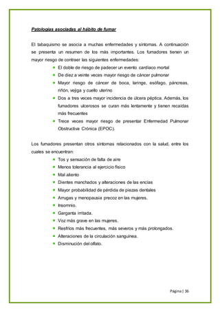 Página| 36
Patologías asociadas al hábito de fumar
El tabaquismo se asocia a muchas enfermedades y síntomas. A continuación
se presenta un resumen de los más importantes. Los fumadores tienen un
mayor riesgo de contraer las siguientes enfermedades:
El doble de riesgo de padecer un evento cardíaco mortal
De diez a veinte veces mayor riesgo de cáncer pulmonar
Mayor riesgo de cáncer de boca, laringe, esófago, páncreas,
riñón, vejiga y cuello uterino
Dos a tres veces mayor incidencia de úlcera péptica. Además, los
fumadores ulcerosos se curan más lentamente y tienen recaídas
más frecuentes
Trece veces mayor riesgo de presentar Enfermedad Pulmonar
Obstructiva Crónica (EPOC).
Los fumadores presentan otros síntomas relacionados con la salud, entre los
cuales se encuentran:
Tos y sensación de falta de aire
Menos tolerancia al ejercicio físico
Mal aliento
Dientes manchados y alteraciones de las encías
Mayor probabilidad de pérdida de piezas dentales
Arrugas y menopausia precoz en las mujeres.
Insomnio.
Garganta irritada.
Voz más grave en las mujeres.
Resfríos más frecuentes, más severos y más prolongados.
Alteraciones de la circulación sanguínea.
Disminución del olfato.
 