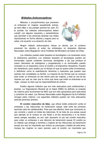 Página| 43
Métodos Anticonceptivos
Métodos o procedimientos que previenen
un embarazo en mujeres sexualmente activas,
ya sean ellas o sus parejas quienes los usen. En
lo posible, los métodos anticonceptivos deben
cumplir con algunos requisitos y características
que permitan a las personas alcanzar sus metas
reproductivas en forma efectiva y segura para su
salud y de acuerdo a su situación de vida.
Ningún método anticonceptivo induce un aborto, por el contrario
previenen los abortos al evitar los embarazos no deseados (Normas
Nacionales sobre Regulación de la Fertilidad del Ministerio de Salud de Chile).
Los métodos pueden estar basados en tecnologías o en conductas como
la abstinencia periódica. Los métodos basados en tecnologías pueden ser
hormonales cuando contienen hormonas semejantes a las que produce el
ovario (derivados de estrógenos y progesterona) o no hormonales cuando
consisten en un dispositivo como el condón y el dispositivo intrauterino. Pueden
ser transitorios, para usarlos por el tiempo en que se quiere evitar el embarazo,
o definitivos como la esterilización femenina o masculina que pueden usar
quienes han completado su familia. La mayoría de las formas que se conocen
para evitar un embarazo se han hecho para las mujeres, y esta es una de las
razones por qué se cree que la única que tiene que evitar un embarazo es la
mujer, aunque es claro que es responsabilidad de ambos.
Existen algunos métodos que son más adecuados para adolescentes y
jóvenes. La Organización Mundial de la Salud (OMS) ha definido un conjunto
de criterios para recomendar los MAC que son más apropiados para cada edad
y condición de salud. Las Normas Nacionales sobre Regulación de la Fertilidad
recogen estos criterios. Los siguientes métodos pueden ser más adecuados
para las personas jóvenes:
El condón masculino de látex, que ofrece doble protección contra el
embarazo y las infecciones de transmisión sexual, está entre las primeras
opciones para los adolescentes. Para que sea efectivo, tiene que conocerse su
uso correcto y usarlo en todas las relaciones. Si se trata de una pareja casual
(por ejemplo se le conoce en una fiesta o en las vacaciones) o si se tienen
varias parejas sexuales, es aún más necesario el uso del condón masculino
para evitar un embarazo o una infección de transmisión sexual. El condón es
un método que protege a hombres y mujeres de las infecciones de transmisión
sexual, por eso es importante que ambos se preocupen y hablen de este tema.
Aunque las mujeres no sean quienes usan el condón, es importante que
 