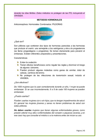Página| 45
durante los días fértiles. Estos métodos no protegen de las ITS, incluyendo el
VIH/SIDA.
METODOS HORMONALES
Anticonceptivos Hormonales Combinados: PÍLDORAS
¿Qué son?
Son píldoras que contienen dos tipos de hormonas parecidas a las hormonas
que produce el ovario: una semejante a los estrógenos y otra a la progesterona
(se llama progestágeno o progestina). Se toman diariamente para prevenir el
embarazo. Existen diferentes preparados y presentaciones.
Características
Evitan la ovulación.
Tienen efectos beneficiosos como regular las reglas y disminuir el riesgo
de algunos cánceres.
Pueden producir algunas molestias como ganas de vomitar, dolor de
cabeza, cambios del ánimo.
No protegen de las infecciones de transmisión sexual, incluido el
VIH/SIDA.
¿Son efectivas?
De 1000 mujeres que la usan correctamente durante un año, 1 mujer se puede
embarazar. Si se usa incorrectamente, 6 a 8 de cada 100 mujeres se pueden
embarazar.
¿Puedo usarlas?
Pueden usarlas mujeres con o sin hijos, que no tengan impedimentos de salud.
En general las mujeres jóvenes y sanas no tienen problemas de salud con
estas píldoras.
No deben usarlas mujeres que tienen algunas enfermedades graves, como
presión arterial muy alta o enfermedades del corazón o jaquecas severas, y en
ese caso hay que consultar al médico o a la matrona antes de iniciar su uso.
 