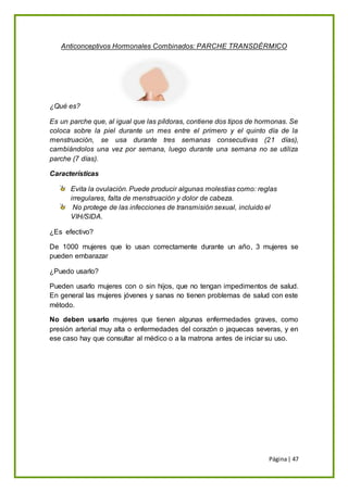 Página| 47
Anticonceptivos Hormonales Combinados: PARCHE TRANSDÉRMICO
¿Qué es?
Es un parche que, al igual que las píldoras, contiene dos tipos de hormonas. Se
coloca sobre la piel durante un mes entre el primero y el quinto día de la
menstruación, se usa durante tres semanas consecutivas (21 días),
cambiándolos una vez por semana, luego durante una semana no se utiliza
parche (7 días).
Características
Evita la ovulación. Puede producir algunas molestias como: reglas
irregulares, falta de menstruación y dolor de cabeza.
No protege de las infecciones de transmisión sexual, incluido el
VIH/SIDA.
¿Es efectivo?
De 1000 mujeres que lo usan correctamente durante un año, 3 mujeres se
pueden embarazar
¿Puedo usarlo?
Pueden usarlo mujeres con o sin hijos, que no tengan impedimentos de salud.
En general las mujeres jóvenes y sanas no tienen problemas de salud con este
método.
No deben usarlo mujeres que tienen algunas enfermedades graves, como
presión arterial muy alta o enfermedades del corazón o jaquecas severas, y en
ese caso hay que consultar al médico o a la matrona antes de iniciar su uso.
 
