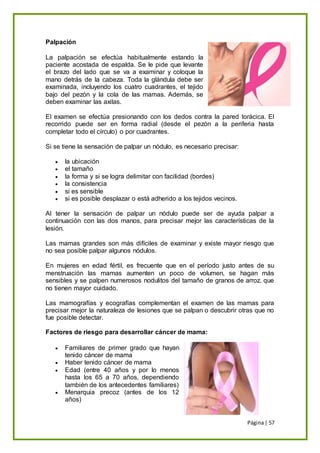 Página| 57
Palpación
La palpación se efectúa habitualmente estando la
paciente acostada de espalda. Se le pide que levante
el brazo del lado que se va a examinar y coloque la
mano detrás de la cabeza. Toda la glándula debe ser
examinada, incluyendo los cuatro cuadrantes, el tejido
bajo del pezón y la cola de las mamas. Además, se
deben examinar las axilas.
El examen se efectúa presionando con los dedos contra la pared torácica. El
recorrido puede ser en forma radial (desde el pezón a la periferia hasta
completar todo el círculo) o por cuadrantes.
Si se tiene la sensación de palpar un nódulo, es necesario precisar:
 la ubicación
 el tamaño
 la forma y si se logra delimitar con facilidad (bordes)
 la consistencia
 si es sensible
 si es posible desplazar o está adherido a los tejidos vecinos.
Al tener la sensación de palpar un nódulo puede ser de ayuda palpar a
continuación con las dos manos, para precisar mejor las características de la
lesión.
Las mamas grandes son más difíciles de examinar y existe mayor riesgo que
no sea posible palpar algunos nódulos.
En mujeres en edad fértil, es frecuente que en el período justo antes de su
menstruación las mamas aumenten un poco de volumen, se hagan más
sensibles y se palpen numerosos nodulitos del tamaño de granos de arroz. que
no tienen mayor cuidado.
Las mamografías y ecografías complementan el examen de las mamas para
precisar mejor la naturaleza de lesiones que se palpan o descubrir otras que no
fue posible detectar.
Factores de riesgo para desarrollar cáncer de mama:
 Familiares de primer grado que hayan
tenido cáncer de mama
 Haber tenido cáncer de mama
 Edad (entre 40 años y por lo menos
hasta los 65 a 70 años, dependiendo
también de los antecedentes familiares)
 Menarquia precoz (antes de los 12
años)
 