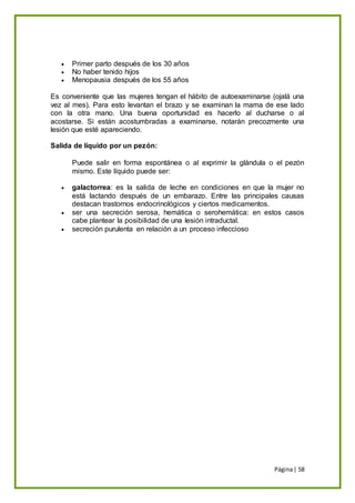 Página| 58
 Primer parto después de los 30 años
 No haber tenido hijos
 Menopausia después de los 55 años
Es conveniente que las mujeres tengan el hábito de autoexaminarse (ojalá una
vez al mes). Para esto levantan el brazo y se examinan la mama de ese lado
con la otra mano. Una buena oportunidad es hacerlo al ducharse o al
acostarse. Si están acostumbradas a examinarse, notarán precozmente una
lesión que esté apareciendo.
Salida de líquido por un pezón:
Puede salir en forma espontánea o al exprimir la glándula o el pezón
mismo. Este líquido puede ser:
 galactorrea: es la salida de leche en condiciones en que la mujer no
está lactando después de un embarazo. Entre las principales causas
destacan trastornos endocrinológicos y ciertos medicamentos.
 ser una secreción serosa, hemática o serohemática: en estos casos
cabe plantear la posibilidad de una lesión intraductal.
 secreción purulenta en relación a un proceso infeccioso
 