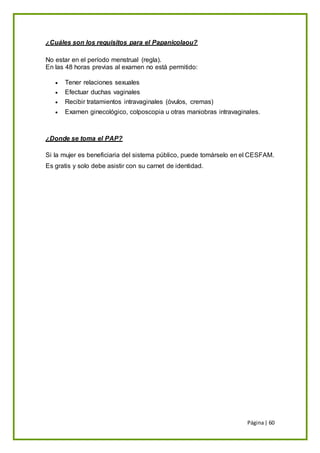 Página| 60
¿Cuáles son los requisitos para el Papanicolaou?
No estar en el período menstrual (regla).
En las 48 horas previas al examen no está permitido:
 Tener relaciones sexuales
 Efectuar duchas vaginales
 Recibir tratamientos intravaginales (óvulos, cremas)
 Examen ginecológico, colposcopia u otras maniobras intravaginales.
¿Donde se toma el PAP?
Si la mujer es beneficiaria del sistema público, puede tomárselo en el CESFAM.
Es gratis y solo debe asistir con su carnet de identidad.
 