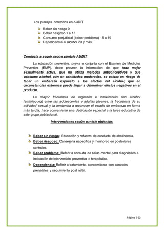 Página| 63
Los puntajes obtenidos en AUDIT
Beber sin riesgo 0
Beber riesgoso 1 a 15
Consumo perjudicial (beber problema) 16 a 19
Dependencia al alcohol 20 y más
Conducta a seguir según puntaje AUDIT
La educación preventiva, previa o conjunta con el Examen de Medicina
Preventiva (EMP), debe proveer la información de que toda mujer
sexualmente activa, que no utiliza métodos anticonceptivos y que
consume alcohol, aún en cantidades moderadas, se coloca en riesgo de
tener un embarazo expuesto a los efectos del alcohol, que en
circunstancias extremas puede llegar a determinar efectos negativos en el
producto.
La mayor frecuencia de ingestión e intoxicación con alcohol
(embriaguez) entre las adolescentes y adultas jóvenes, la frecuencia de su
actividad sexual y la tendencia a reconocer el estado de embarazo en forma
más tardía, hace conveniente una dedicación especial a la tarea educativa de
este grupo poblacional.
Intervenciones según puntaje obtenido:
Beber sin riesgo: Educación y refuerzo de conducta de abstinencia.
Beber riesgoso: Consejería específica y monitoreo en posteriores
controles.
Beber problema: Referir a consulta de salud mental para diagnóstico e
indicación de intervención preventiva o terapéutica.
Dependencia: Referir a tratamiento, concomitante con controles
prenatales y seguimiento post natal.
 