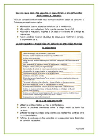 Página| 65
Consejos para todos los usuarios sin dependencia al alcohol ( puntaje
AUDIT menor a 13 puntos)
Realizar consejería encaminada hacia la modificacióndel patrón de consumo. E
Debe ser personalizado e incluir:
Información positiva sobre los beneficios de la moderación.
Información sobre el peligro de la ingesta excesiva de alcohol.
Negociar la reducción, llegando a un pacto de consumo en la franja de
bajo riesgo.
Puede añadirse material educativo de apoyo, para reafirmar el consejo,
si disponemos de él.
Consejos prácticos de reducción del consumo en el bebedor de riesgo
no dependiente
ESTILO DE INTERVENCIÓN
Utilizar un estilo empático y evitar la confrontación.
Ofrecer al paciente alternativas sobre el mejor modo de hacer los
cambios.
Enfatizar la responsabilidad del paciente para realizar los cambios en la
conducta de bebida.
Reforzar la confianza de los pacientes en su capacidad para desarrollar
los cambios necesarios.
 