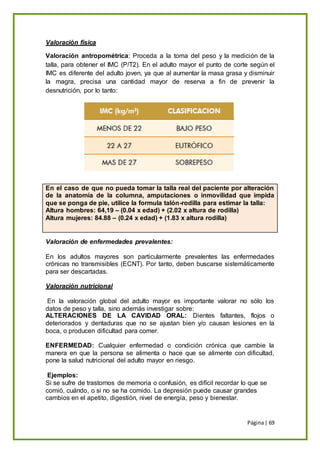 Página| 69
Valoración física
Valoración antropométrica: Proceda a la toma del peso y la medición de la
talla, para obtener el IMC (P/T2). En el adulto mayor el punto de corte según el
IMC es diferente del adulto joven, ya que al aumentar la masa grasa y disminuir
la magra, precisa una cantidad mayor de reserva a fin de prevenir la
desnutrición, por lo tanto:
En el caso de que no pueda tomar la talla real del paciente por alteración
de la anatomía de la columna, amputaciones o inmovilidad que impida
que se ponga de pie, utilice la formula talón-rodilla para estimar la talla:
Altura hombres: 64,19 – (0.04 x edad) + (2.02 x altura de rodilla)
Altura mujeres: 84.88 – (0.24 x edad) + (1.83 x altura rodilla)
Valoración de enfermedades prevalentes:
En los adultos mayores son particularmente prevalentes las enfermedades
crónicas no transmisibles (ECNT). Por tanto, deben buscarse sistemáticamente
para ser descartadas.
Valoración nutricional
En la valoración global del adulto mayor es importante valorar no sólo los
datos de peso y talla, sino además investigar sobre:
ALTERACIONES DE LA CAVIDAD ORAL: Dientes faltantes, flojos o
deteriorados y dentaduras que no se ajustan bien y/o causan lesiones en la
boca, o producen dificultad para comer.
ENFERMEDAD: Cualquier enfermedad o condición crónica que cambie la
manera en que la persona se alimenta o hace que se alimente con dificultad,
pone la salud nutricional del adulto mayor en riesgo.
Ejemplos:
Si se sufre de trastornos de memoria o confusión, es difícil recordar lo que se
comió, cuándo, o si no se ha comido. La depresión puede causar grandes
cambios en el apetito, digestión, nivel de energía, peso y bienestar.
 
