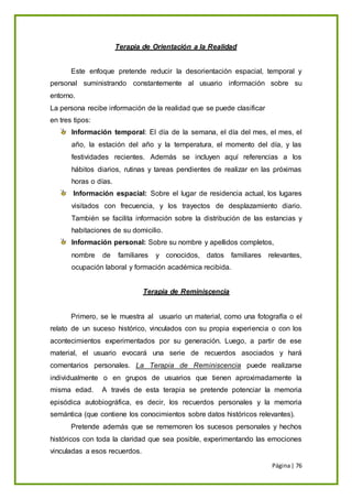 Página| 76
Terapia de Orientación a la Realidad
Este enfoque pretende reducir la desorientación espacial, temporal y
personal suministrando constantemente al usuario información sobre su
entorno.
La persona recibe información de la realidad que se puede clasificar
en tres tipos:
Información temporal: El día de la semana, el día del mes, el mes, el
año, la estación del año y la temperatura, el momento del día, y las
festividades recientes. Además se incluyen aquí referencias a los
hábitos diarios, rutinas y tareas pendientes de realizar en las próximas
horas o días.
Información espacial: Sobre el lugar de residencia actual, los lugares
visitados con frecuencia, y los trayectos de desplazamiento diario.
También se facilita información sobre la distribución de las estancias y
habitaciones de su domicilio.
Información personal: Sobre su nombre y apellidos completos,
nombre de familiares y conocidos, datos familiares relevantes,
ocupación laboral y formación académica recibida.
Terapia de Reminiscencia
Primero, se le muestra al usuario un material, como una fotografía o el
relato de un suceso histórico, vinculados con su propia experiencia o con los
acontecimientos experimentados por su generación. Luego, a partir de ese
material, el usuario evocará una serie de recuerdos asociados y hará
comentarios personales. La Terapia de Reminiscencia puede realizarse
individualmente o en grupos de usuarios que tienen aproximadamente la
misma edad. A través de esta terapia se pretende potenciar la memoria
episódica autobiográfica, es decir, los recuerdos personales y la memoria
semántica (que contiene los conocimientos sobre datos históricos relevantes).
Pretende además que se rememoren los sucesos personales y hechos
históricos con toda la claridad que sea posible, experimentando las emociones
vinculadas a esos recuerdos.
 