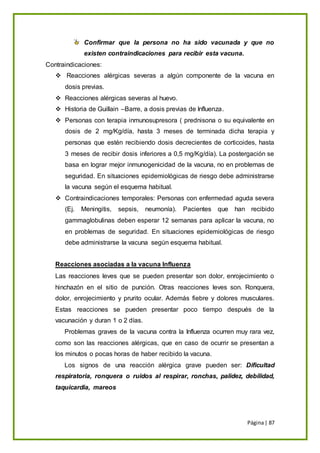 Página| 87
Confirmar que la persona no ha sido vacunada y que no
existen contraindicaciones para recibir esta vacuna.
Contraindicaciones:
 Reacciones alérgicas severas a algún componente de la vacuna en
dosis previas.
 Reacciones alérgicas severas al huevo.
 Historia de Guillain –Barre, a dosis previas de Influenza.
 Personas con terapia inmunosupresora ( prednisona o su equivalente en
dosis de 2 mg/Kg/día, hasta 3 meses de terminada dicha terapia y
personas que estén recibiendo dosis decrecientes de corticoides, hasta
3 meses de recibir dosis inferiores a 0,5 mg/Kg/día). La postergación se
basa en lograr mejor inmunogenicidad de la vacuna, no en problemas de
seguridad. En situaciones epidemiológicas de riesgo debe administrarse
la vacuna según el esquema habitual.
 Contraindicaciones temporales: Personas con enfermedad aguda severa
(Ej. Meningitis, sepsis, neumonía). Pacientes que han recibido
gammaglobulinas deben esperar 12 semanas para aplicar la vacuna, no
en problemas de seguridad. En situaciones epidemiológicas de riesgo
debe administrarse la vacuna según esquema habitual.
Reacciones asociadas a la vacuna Influenza
Las reacciones leves que se pueden presentar son dolor, enrojecimiento o
hinchazón en el sitio de punción. Otras reacciones leves son. Ronquera,
dolor, enrojecimiento y prurito ocular. Además fiebre y dolores musculares.
Estas reacciones se pueden presentar poco tiempo después de la
vacunación y duran 1 o 2 días.
Problemas graves de la vacuna contra la Influenza ocurren muy rara vez,
como son las reacciones alérgicas, que en caso de ocurrir se presentan a
los minutos o pocas horas de haber recibido la vacuna.
Los signos de una reacción alérgica grave pueden ser: Dificultad
respiratoria, ronquera o ruidos al respirar, ronchas, palidez, debilidad,
taquicardia, mareos
 