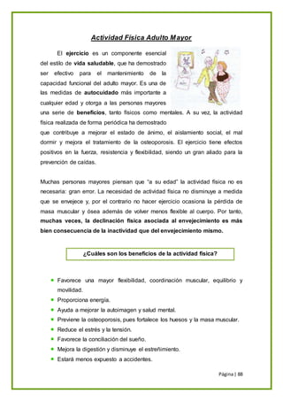 Página| 88
Actividad Física Adulto Mayor
El ejercicio es un componente esencial
del estilo de vida saludable, que ha demostrado
ser efectivo para el mantenimiento de la
capacidad funcional del adulto mayor. Es una de
las medidas de autocuidado más importante a
cualquier edad y otorga a las personas mayores
una serie de beneficios, tanto físicos como mentales. A su vez, la actividad
física realizada de forma periódica ha demostrado
que contribuye a mejorar el estado de ánimo, el aislamiento social, el mal
dormir y mejora el tratamiento de la osteoporosis. El ejercicio tiene efectos
positivos en la fuerza, resistencia y flexibilidad, siendo un gran aliado para la
prevención de caídas.
Muchas personas mayores piensan que “a su edad” la actividad física no es
necesaria: gran error. La necesidad de actividad física no disminuye a medida
que se envejece y, por el contrario no hacer ejercicio ocasiona la pérdida de
masa muscular y ósea además de volver menos flexible al cuerpo. Por tanto,
muchas veces, la declinación física asociada al envejecimiento es más
bien consecuencia de la inactividad que del envejecimiento mismo.
Favorece una mayor flexibilidad, coordinación muscular, equilibrio y
movilidad.
Proporciona energía.
Ayuda a mejorar la autoimagen y salud mental.
Previene la osteoporosis, pues fortalece los huesos y la masa muscular.
Reduce el estrés y la tensión.
Favorece la conciliación del sueño.
Mejora la digestión y disminuye el estreñimiento.
Estará menos expuesto a accidentes.
¿Cuáles son los beneficios de la actividad física?
 