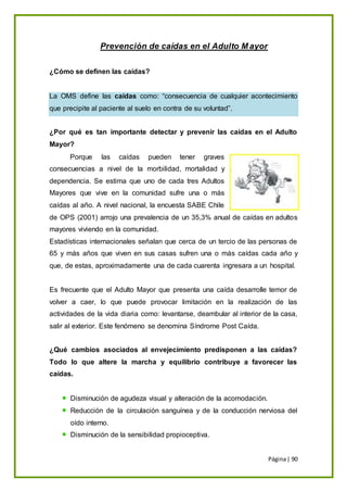Página| 90
Prevención de caídas en el Adulto M ayor
¿Cómo se definen las caídas?
La OMS define las caídas como: “consecuencia de cualquier acontecimiento
que precipite al paciente al suelo en contra de su voluntad”.
¿Por qué es tan importante detectar y prevenir las caídas en el Adulto
Mayor?
Porque las caídas pueden tener graves
consecuencias a nivel de la morbilidad, mortalidad y
dependencia. Se estima que uno de cada tres Adultos
Mayores que vive en la comunidad sufre una o más
caídas al año. A nivel nacional, la encuesta SABE Chile
de OPS (2001) arrojo una prevalencia de un 35,3% anual de caídas en adultos
mayores viviendo en la comunidad.
Estadísticas internacionales señalan que cerca de un tercio de las personas de
65 y más años que viven en sus casas sufren una o más caídas cada año y
que, de estas, aproximadamente una de cada cuarenta ingresara a un hospital.
Es frecuente que el Adulto Mayor que presenta una caída desarrolle temor de
volver a caer, lo que puede provocar limitación en la realización de las
actividades de la vida diaria como: levantarse, deambular al interior de la casa,
salir al exterior. Este fenómeno se denomina Síndrome Post Caída.
¿Qué cambios asociados al envejecimiento predisponen a las caídas?
Todo lo que altere la marcha y equilibrio contribuye a favorecer las
caídas.
Disminución de agudeza visual y alteración de la acomodación.
Reducción de la circulación sanguínea y de la conducción nerviosa del
oído interno.
Disminución de la sensibilidad propioceptiva.
 