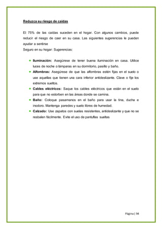 Página| 94
Reduzca su riesgo de caídas
El 75% de las caídas suceden en el hogar. Con algunos cambios, puede
reducir el riesgo de caer en su casa. Las siguientes sugerencias le pueden
ayudar a sentirse
Seguro en su hogar: Sugerencias:
Iluminación: Asegúrese de tener buena iluminación en casa. Utilice
luces de noche o lámparas en su dormitorio, pasillo y baño.
Alfombras: Asegúrese de que las alfombras estén fijas en el suelo o
use aquellas que tienen una cara inferior antideslizante. Clave o fije los
extremos sueltos.
Cables eléctricos: Saque los cables eléctricos que están en el suelo
para que no estorben en las áreas donde se camina.
Baño: Coloque pasamanos en el baño para usar la tina, ducha e
inodoro. Mantenga paredes y suelo libres de humedad.
Calzado: Use zapatos con suelas resistentes, antideslizante y que no se
resbalen fácilmente. Evite el uso de pantuflas sueltas
 