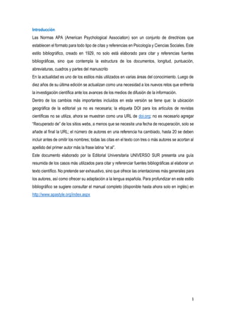 1
Introducción
Las Normas APA (American Psychological Association) son un conjunto de directrices que
establecen el formato para todo tipo de citas y referencias en Psicología y Ciencias Sociales. Este
estilo bibliográfico, creado en 1929, no solo está elaborado para citar y referencias fuentes
bibliográficas, sino que contempla la estructura de los documentos, longitud, puntuación,
abreviaturas, cuadros y partes del manuscrito
En la actualidad es uno de los estilos más utilizados en varias áreas del conocimiento. Luego de
diez años de su última edición se actualizan como una necesidad a los nuevos retos que enfrenta
la investigación científica ante los avances de los medios de difusión de la información.
Dentro de los cambios más importantes incluidos en esta versión se tiene que: la ubicación
geográfica de la editorial ya no es necesaria; la etiqueta DOI para los artículos de revistas
científicas no se utiliza, ahora se muestran como una URL de doi.org; no es necesario agregar
“Recuperado de” de los sitios webs, a menos que se necesite una fecha de recuperación, solo se
añade al final la URL; el número de autores en una referencia ha cambiado, hasta 20 se deben
incluir antes de omitir los nombres; todas las citas en el texto con tres o más autores se acortan al
apellido del primer autor más la frase latina “et al”.
Este documento elaborado por la Editorial Universitaria UNIVERSO SUR presenta una guía
resumida de los casos más utilizados para citar y referenciar fuentes bibliográficas al elaborar un
texto científico. No pretende ser exhaustivo, sino que ofrece las orientaciones más generales para
los autores, así como ofrecer su adaptación a la lengua española. Para profundizar en este estilo
bibliográfico se sugiere consultar el manual completo (disponible hasta ahora solo en inglés) en
http://www.apastyle.org/index.aspx
 