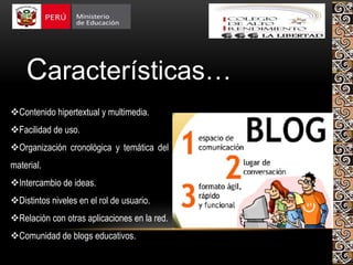 Características…
Contenido hipertextual y multimedia.
Facilidad de uso.
Organización cronológica y temática del
material.
Intercambio de ideas.
Distintos niveles en el rol de usuario.
Relación con otras aplicaciones en la red.
Comunidad de blogs educativos.
 
