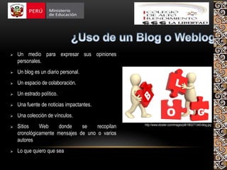  Un medio para expresar sus opiniones
personales.
 Un blog es un diario personal.
 Un espacio de colaboración.
 Un estrado político.
 Una fuente de noticias impactantes.
 Una colección de vínculos.
 Sitios Web donde se recopilan
cronológicamente mensajes de uno o varios
autores
 Lo que quiero que sea
http://www.etceter.com/images/pill/1802/71340-blog.jpg
 