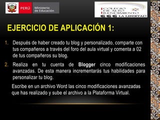 EJERCICIO DE APLICACIÓN 1:
1. Después de haber creado tu blog y personalizado, comparte con
tus compañeros a través del foro del aula virtual y comenta a 02
de tus compañeros su blog.
2. Realiza en tu cuenta de Blogger cinco modificaciones
avanzadas. De esta manera incrementarás tus habilidades para
personalizar tu blog.
Escribe en un archivo Word las cinco modificaciones avanzadas
que has realizado y sube el archivo a la Plataforma Virtual.
 
