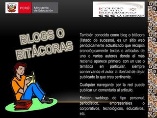 También conocido como blog o bitácora
(listado de sucesos), es un sitio web
periódicamente actualizado que recopila
cronológicamente textos o artículos de
uno o varios autores donde el más
reciente aparece primero, con un uso o
temática en particular, siempre
conservando el autor la libertad de dejar
publicado lo que crea pertinente.
Cualquier navegante por la red puede
publicar un comentario al artículo.
Existen weblogs de tipo personal,
periodístico, empresariales o
corporativos, tecnológicos, educativos,
etc.
 