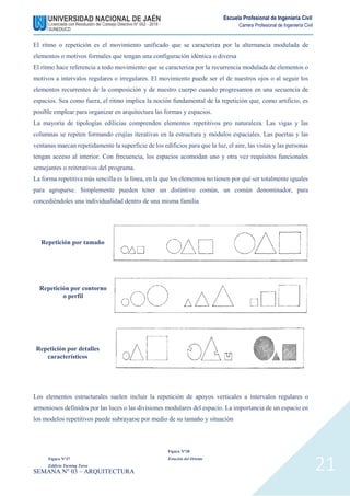 SEMANA N° 03 – ARQUITECTURA
Escuela Profesional de Ingeniería Civil
Carrera Profesional de Ingeniería Civil
21
El ritmo o repetición es el movimiento unificado que se caracteriza por la alternancia modulada de
elementos o motivos formales que tengan una configuración idéntica o diversa
El ritmo hace referencia a todo movimiento que se caracteriza por la recurrencia modulada de elementos o
motivos a intervalos regulares o irregulares. El movimiento puede ser el de nuestros ojos o al seguir los
elementos recurrentes de la composición y de nuestro cuerpo cuando progresamos en una secuencia de
espacios. Sea como fuera, el ritmo implica la noción fundamental de la repetición que, como artificio, es
posible emplear para organizar en arquitectura las formas y espacios.
La mayoría de tipologías edilicias comprenden elementos repetitivos pro naturaleza. Las vigas y las
columnas se repiten formando crujías iterativas en la estructura y módulos espaciales. Las puertas y las
ventanas marcan repetidamente la superficie de los edificios para que la luz, el aire, las vistas y las personas
tengan acceso al interior. Con frecuencia, los espacios acomodan uno y otra vez requisitos funcionales
semejantes o reiterativos del programa.
La forma repetitiva más sencilla es la línea, en la que los elementos no tienen por qué ser totalmente iguales
para agruparse. Simplemente pueden tener un distintivo común, un común denominador, para
concediéndoles una individualidad dentro de una misma familia
Los elementos estructurales suelen incluir la repetición de apoyos verticales a intervalos regulares o
armoniosos definidos por las luces o las divisiones modulares del espacio. La importancia de un espacio en
los modelos repetitivos puede subrayarse por medio de su tamaño y situación
Repetición por tamaño
Repetición por contorno
o perfil
Repetición por detalles
característicos
Figura N°37
Edificio Turning Torso
Figura N°38
Estación del Oriente
 