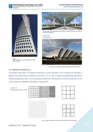 SEMANA N° 03 – ARQUITECTURA
Escuela Profesional de Ingeniería Civil
Carrera Profesional de Ingeniería Civil
22
3.1.7 TRAMA O RETICULA
Se entiende como trama a la repetición uniforme de ciertos elementos en dos sentidos, para fachadas o
plantas. Esto permite dotar al edificio de un orden, a la vez que se marcan las proporciones del mismo.
Además, constructivamente, el uso de elementos repetitivos y de dimensiones similares ayuda tanto en los
costos, como en la elaboración del edificio. (Vega, 2013)
Fuente:
https://noticias.arq.com.mx/Detalles/17747.html#.
XubG_aa23De
Fuente: https://arqmodernalisboa.files.wordpress.com/2014/12/screen-shot-2014-12-
09-at-8-56-32-pm1.png
Figura N°39
Clyde Auditorium
Fuente:https://www.flickr.com/photos/26849514@N06/14537364392
Fuente: https://es.slideshare.net/valentinarivadeneiraz/retcula-arq-modular
Figura N°40
Esquematización de trama o retícula
 