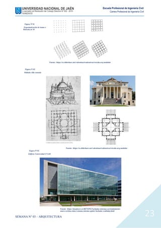 SEMANA N° 03 – ARQUITECTURA
Escuela Profesional de Ingeniería Civil
Carrera Profesional de Ingeniería Civil
23
Figura N°41
Esquematización de trama o
Retícula en 3d
Fuente: https://es.slideshare.net/valentinarivadeneiraz/retcula-arq-modular
Figura N°42
Palladio villa rotonda
Fuente: https://es.slideshare.net/valentinarivadeneiraz/retcula-arq-modular
Figura N°42
Edificio Universidad UNAM
Fuente: https://docplayer.es/48274394-Fachadas-sistemas-acristalamiento-
muro-cortina-cinta-ventana-sistema-spider-fachada-ventilada.html
 