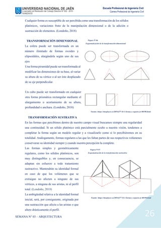 SEMANA N° 03 – ARQUITECTURA
Escuela Profesional de Ingeniería Civil
Carrera Profesional de Ingeniería Civil
26
Cualquier forma es susceptible de ser percibida como una transformación de los sólidos
platónicos, variaciones fruto de la manipulación dimensional o de la adición o
sustracción de elementos. (Londoño, 2018)
TRANSFORMACIÓN DIMENSIONAL
La esfera puede ser transformada en un
número ilimitado de formas ovoides y
elipsoidales, alargándola según uno de sus
ejes
Una forma piramidal puede ser transformada al
modificar las dimensiones de su base, al variar
su altura de su vértice o al ser éste desplazado
de su eje perpendicular.
Un cubo puede ser transformado en cualquier
otra forma prismática rectangular mediante el
alargamiento o acortamiento de su altura,
profundidad o anchura. (Londoño, 2018)
TRANSFORMACIÓN SUSTRATIVA
En las formas que percibimos dentro de nuestro campo visual buscamos siempre una regularidad
una continuidad. Si un sólido platónico está parcialmente oculto a nuestra visión, tendemos a
completar la forma según un modelo regular y a visualizarlo como si lo percibiéremos en su
totalidad. Análogamente, formas regulares a las que les faltan partes de sus respectivos volúmenes
conservaran su identidad siempre y cuando nuestra percepción la complete.
Las formas simples y geométricamente
regulares, como los sólidos platónicos, son
muy distinguibles y, en consecuencia, se
adaptan sin esfuerzo a todo tratamiento
sustractivo. Mantendrán su identidad formal
en caso de que los volúmenes que se
extraigan no afecten a ninguno de sus
vértices, a ninguna de sus aristas, ni al perfil
total. (Londoño, 2018)
La ambigüedad relativa a la identidad formal
inicial, será, por consiguiente, originada por
una sustracción que afecta a las aristas o que
altere drásticamente el perfil.
Figura N°46
Esquematización de la transformación dimensional
Fuente: https://docplayer.es/20516377-D-1-forma-y-espacio-ar-00198.html
Fuente: https://docplayer.es/20516377-D-1-forma-y-espacio-ar-00198.html
Figura N°47
Esquematización de la transformación sustractiva
 
