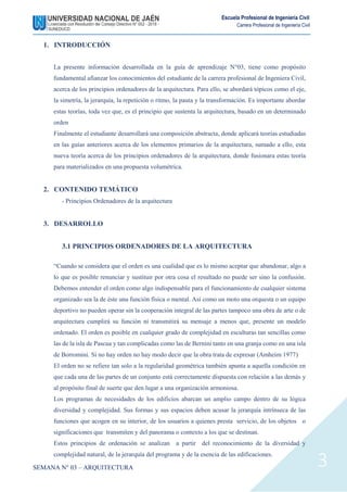 SEMANA N° 03 – ARQUITECTURA
Escuela Profesional de Ingeniería Civil
Carrera Profesional de Ingeniería Civil
3
1. INTRODUCCIÓN
La presente información desarrollada en la guía de aprendizaje N°03, tiene como propósito
fundamental afianzar los conocimientos del estudiante de la carrera profesional de Ingeniera Civil,
acerca de los principios ordenadores de la arquitectura. Para ello, se abordará tópicos como el eje,
la simetría, la jerarquía, la repetición o ritmo, la pauta y la transformación. Es importante abordar
estas teorías, toda vez que, es el principio que sustenta la arquitectura, basado en un determinado
orden
Finalmente el estudiante desarrollará una composición abstracta, donde aplicará teorías estudiadas
en las guías anteriores acerca de los elementos primarios de la arquitectura, sumado a ello, esta
nueva teoría acerca de los principios ordenadores de la arquitectura, donde fusionara estas teoría
para materializados en una propuesta volumétrica.
2. CONTENIDO TEMÁTICO
- Principios Ordenadores de la arquitectura
3. DESARROLLO
3.1 PRINCIPIOS ORDENADORES DE LA ARQUITECTURA
“Cuando se considera que el orden es una cualidad que es lo mismo aceptar que abandonar, algo a
lo que es posible renunciar y sustituir por otra cosa el resultado no puede ser sino la confusión.
Debemos entender el orden como algo indispensable para el funcionamiento de cualquier sistema
organizado sea la de éste una función física o mental. Así como un moto una orquesta o un equipo
deportivo no pueden operar sin la cooperación integral de las partes tampoco una obra de arte o de
arquitectura cumplirá su función ni transmitirá su mensaje a menos que, presente un modelo
ordenado. El orden es posible en cualquier grado de complejidad en esculturas tan sencillas como
las de la isla de Pascua y tan complicadas como las de Bernini tanto en una granja como en una isla
de Borromini. Si no hay orden no hay modo decir que la obra trata de expresar (Amheim 1977)
El orden no se refiere tan solo a la regularidad geométrica también apunta a aquella condición en
que cada una de las partes de un conjunto está correctamente dispuesta con relación a las demás y
al propósito final de suerte que den lugar a una organización armoniosa.
Los programas de necesidades de los edificios abarcan un amplio campo dentro de su lógica
diversidad y complejidad. Sus formas y sus espacios deben acusar la jerarquía intrínseca de las
funciones que acogen en su interior, de los usuarios a quienes presta servicio, de los objetos o
significaciones que transmiten y del panorama o contexto a los que se destinan.
Estos principios de ordenación se analizan a partir del reconocimiento de la diversidad y
complejidad natural, de la jerarquía del programa y de la esencia de las edificaciones.
 