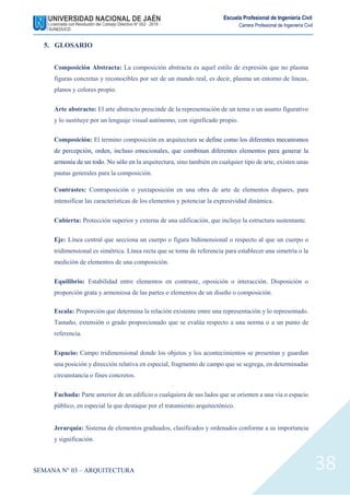 SEMANA N° 03 – ARQUITECTURA
Escuela Profesional de Ingeniería Civil
Carrera Profesional de Ingeniería Civil
38
5. GLOSARIO
Composición Abstracta: La composición abstracta es aquel estilo de expresión que no plasma
figuras concretas y reconocibles por ser de un mundo real, es decir, plasma un entorno de líneas,
planos y colores propio.
Arte abstracto: El arte abstracto prescinde de la representación de un tema o un asunto figurativo
y lo sustituye por un lenguaje visual autónomo, con significado propio.
Composición: El termino composición en arquitectura se define como los diferentes mecanismos
de percepción, orden, incluso emocionales, que combinan diferentes elementos para generar la
armonía de un todo. No sólo en la arquitectura, sino también en cualquier tipo de arte, existen unas
pautas generales para la composición.
Contrastes: Contraposición o yuxtaposición en una obra de arte de elementos dispares, para
intensificar las características de los elementos y potenciar la expresividad dinámica.
Cubierta: Protección superior y externa de una edificación, que incluye la estructura sustentante.
Eje: Línea central que secciona un cuerpo o figura bidimensional o respecto al que un cuerpo o
tridimensional es simétrica. Línea recta que se toma de referencia para establecer una simetría o la
medición de elementos de una composición.
Equilibrio: Estabilidad entre elementos en contraste, oposición o interacción. Disposición o
proporción grata y armoniosa de las partes o elementos de un diseño o composición.
Escala: Proporción que determina la relación existente entre una representación y lo representado.
Tamaño, extensión o grado proporcionado que se evalúa respecto a una norma o a un punto de
referencia.
Espacio: Campo tridimensional donde los objetos y los acontecimientos se presentan y guardan
una posición y dirección relativa en especial, fragmento de campo que se segrega, en determinadas
circunstancia o fines concretos.
Fachada: Parte anterior de un edificio o cualquiera de sus lados que se orienten a una via o espacio
público, en especial la que destaque por el tratamiento arquitectónico.
Jerarquía: Sistema de elementos graduados, clasificados y ordenados conforme a su importancia
y significación.
 