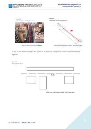 SEMANA N° 03 – ARQUITECTURA
Escuela Profesional de Ingeniería Civil
Carrera Profesional de Ingeniería Civil
5
El eje, es una línea definida por dos puntos en el espacio, a lo largo de la cual se organizan formas y
espacios.
Figura N°4
Vista aérea del The mall, Washington, DC.
Fuente: Libro Forma, Espacio y Orden – Sexta Edición (2016)
EJE
EJE
Figura N°3
Vista aérea de la avenida Paulista - Brasil
https://es.123rf.com/visual/search/90880874
EJE
Figura N°5
Esquematización del eje
Fuente: Libro Forma, Espacio y Orden – Sexta Edición (2016)
 