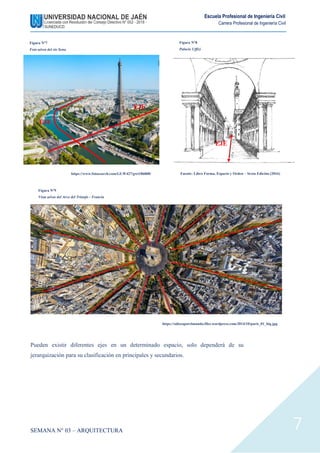 SEMANA N° 03 – ARQUITECTURA
Escuela Profesional de Ingeniería Civil
Carrera Profesional de Ingeniería Civil
7
Pueden existir diferentes ejes en un determinado espacio, solo dependerá de su
jerarquización para su clasificación en principales y secundarios.
EJE
EJE
EJE
Figura N°7
Foto aérea del rio Sena
Figura N°8
Palacio Uffizi
Fuente: Libro Forma, Espacio y Orden – Sexta Edición (2016)
https://www.fotosearch.com/GLW427/gwt186008/
Figura N°9
Vista aérea del Arco del Triunfo - Francia
https://odiseaporelmundo.files.wordpress.com/2014/10/paris_01_big.jpg
 