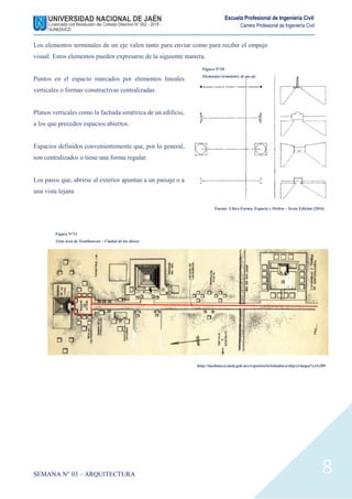 SEMANA N° 03 – ARQUITECTURA
Escuela Profesional de Ingeniería Civil
Carrera Profesional de Ingeniería Civil
8
Los elementos terminales de un eje valen tanto para enviar como para recibir el empuje
visual. Estos elementos pueden expresarse de la siguiente manera.
Puntos en el espacio marcados por elementos lineales
verticales o formas constructivas centralizadas.
Planos verticales como la fachada simétrica de un edificio,
a los que preceden espacios abiertos.
Espacios definidos convenientemente que, por lo general,
son centralizados o tiene una forma regular.
Los pasos que, abrirse al exterior apuntan a un paisaje o a
una vista lejana
Figura N°10
Elementos terminales de un eje
Fuente: Libro Forma, Espacio y Orden – Sexta Edición (2016)
Figura N°11
Vista área de Teotihuacan – Ciudad de los dioses
http://mediateca.inah.gob.mx/repositorio/islandora/object/mapa%3A289
 