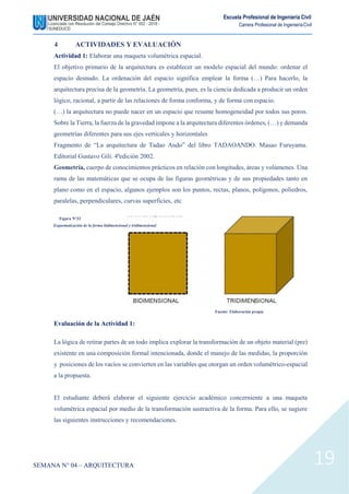 Escuela Profesional de Ingeniería Civil
Carrera Profesional de IngenieríaCivil
4 ACTIVIDADES Y EVALUACIÓN
Actividad 1: Elaborar una maqueta volumétrica espacial.
El objetivo primario de la arquitectura es establecer un modelo espacial del mundo: ordenar el
espacio desnudo. La ordenación del espacio significa emplear la forma (…) Para hacerlo, la
arquitectura precisa de la geometría. La geometría, pues, es la ciencia dedicada a producir un orden
lógico, racional, a partir de las relaciones de forma conforma, y de forma con espacio.
(…) la arquitectura no puede nacer en un espacio que resume homogeneidad por todos sus poros.
Sobre la Tierra, la fuerza de la gravedad impone a la arquitectura diferentes órdenes, (…) y demanda
geometrías diferentes para sus ejes verticales y horizontales
Fragmento de “La arquitectura de Tadao Ando” del libro TADAOANDO. Masao Furuyama.
Editorial Gustavo Gili. 4ªedición 2002.
Geometría, cuerpo de conocimientos prácticos en relación con longitudes, áreas y volúmenes. Una
rama de las matemáticas que se ocupa de las figuras geométricas y de sus propiedades tanto en
plano como en el espacio, algunos ejemplos son los puntos, rectas, planos, polígonos, poliedros,
paralelas, perpendiculares, curvas superficies, etc
Figura N°33
Esquematización de la forma bidimensional y tridimensional
Evaluación de la Actividad 1:
Fuente: Elaboración propia
La lógica de retirar partes de un todo implica explorar la transformación de un objeto material (pre)
existente en una composición formal intencionada, donde el manejo de las medidas, la proporción
y posiciones de los vacíos se convierten en las variables que otorgan un orden volumétrico-espacial
a la propuesta.
El estudiante deberá elaborar el siguiente ejercicio académico concerniente a una maqueta
volumétrica espacial por medio de la transformación sustractiva de la forma. Para ello, se sugiere
las siguientes instrucciones y recomendaciones.
SEMANA N° 04 – ARQUITECTURA 19
 