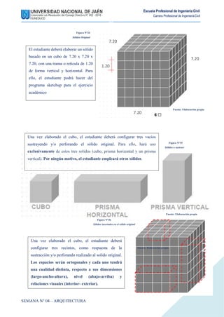 Escuela Profesional de Ingeniería Civil
Carrera Profesional de IngenieríaCivil
Fuente: Elaboración propia
Figura N°34
Sólidos Original
1.20
7.20
Fuente: Elaboración propia
Figura N°35
Sólidos a sustraer
Figura N°36
Sólidos insertados en el sólido original
SEMANA N° 04 – ARQUITECTURA
Fuente: Elaboración propia
20
El estudiante deberá elaborar un sólido
basado en un cubo de 7.20 x 7.20 x
7.20, con una trama o retícula de 1.20
de forma vertical y horizontal. Para
ello, el estudiante podrá hacer del
programa sketchup para el ejercicio
académico
Una vez elaborado el cubo, el estudiante deberá
configurar tres recintos, como respuesta de la
sustracción y/o perforando realizado al solido original.
Los espacios serán ortogonales y cada uno tendrá
una cualidad distinta, respecto a sus dimensiones
(largo-ancho-altura), nivel (abajo-arriba) y
relaciones visuales (interior- exterior).
7.20
7.20
Una vez elaborado el cubo, el estudiante deberá configurar tres vacíos
sustrayendo y/o perforando el sólido original. Para ello, hará uso
exclusivamente de estos tres solidos (cubo, prisma horizontal y un prisma
vertical). Por ningún motivo, el estudiante empleará otros sólidos.
 