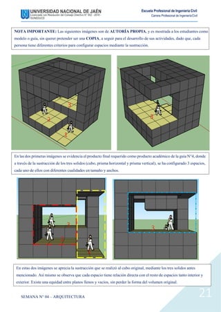 Escuela Profesional de Ingeniería Civil
Carrera Profesional de IngenieríaCivil
SEMANA N° 04 – ARQUITECTURA 21
En estas dos imágenes se aprecia la sustracción que se realizó al cubo original, mediante los tres solidos antes
mencionado. Así mismo se observa que cada espacio tiene relación directa con el resto de espacios tanto interior y
exterior. Existe una equidad entre planos llenos y vacíos, sin perder la forma del volumen original.
3
NOTA IMPORTANTE: Las siguientes imágenes son de AUTORÍA PROPIA, y es mostrada a los estudiantes como
modelo o guía, sin querer pretender ser una COPIA, a seguir para el desarrollo de sus actividades, dado que, cada
persona tiene diferentes criterios para configurar espacios mediante la sustracción.
En las dos primeras imágenes se evidencia el producto final requerido como producto académico de la guía N°4, donde
a través de la sustracción de los tres solidos (cubo, prisma horizontal y prisma vertical), se ha configurado 3 espacios,
cada uno de ellos con diferentes cualidades en tamaño y anchos.
3
2
1
3
3
2
1
 