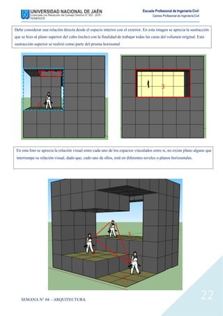 Escuela Profesional de Ingeniería Civil
Carrera Profesional de IngenieríaCivil
3
2
1
SEMANA N° 04 – ARQUITECTURA 22
Debe considerar una relación directa desde el espacio interior con el exterior. En esta imagen se aprecia la sustracción
que se hizo al plano superior del cubo (techo) con la finalidad de trabajar todas las caras del volumen original. Esta
sustracción superior se realizó como parte del prisma horizontal
3
3
En esta foto se aprecia la relación visual entre cada uno de los espacios vinculados entre sí, no existe plano alguno que
interrumpa su relación visual, dado que, cado uno de ellos, está en diferentes niveles o planos horizontales.
 
