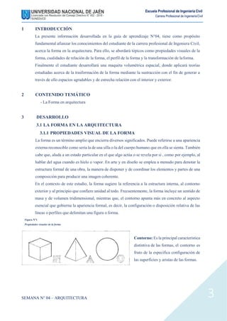 Escuela Profesional de Ingeniería Civil
Carrera Profesional de IngenieríaCivil
1 INTRODUCCIÓN
La presente información desarrollada en la guía de aprendizaje N°04, tiene como propósito
fundamental afianzar los conocimientos del estudiante de la carrera profesional de Ingeniera Civil,
acerca la forma en la arquitectura. Para ello, se abordará tópicos como propiedades visuales de la
forma, cualidades de relación de la forma, el perfil de la forma y la transformación de laforma.
Finalmente el estudiante desarrollará una maqueta volumétrica espacial, donde aplicará teorías
estudiadas acerca de la trasformación de la forma mediante la sustracción con el fin de generar a
través de ello espacios agradables y de estrecha relación con el interior y exterior.
2 CONTENIDO TEMÁTICO
- La Forma en arquitectura
3 DESARROLLO
3.1 LA FORMA EN LA ARQUITECTURA
3.1.1 PROPIEDADES VISUAL DE LA FORMA
La forma es un término amplio que encierra diversos significados. Puede referirse a una apariencia
externa reconocible como sería la de una silla o la del cuerpo humano que en ella se sienta. También
cabe que, aluda a un estado particular en el que algo actúa o se revela por si , como por ejemplo, al
hablar del agua cuando es hielo o vapor. En arte y en diseño se emplea a menudo para denotar la
estructura formal de una obra, la manera de disponer y de coordinar los elementos y partes de una
composición para producir una imagen coherente.
En el contexto de este estudio, la forma sugiere la referencia a la estructura interna, al contorno
exterior y al principio que confiere unidad al todo. Frecuentemente, la forma incluye un sentido de
masa y de volumen tridimensional, mientras que, el contorno apunta más en concreto al aspecto
esencial que gobierna la apariencia formal, es decir, la configuración o disposición relativa de las
líneas o perfiles que delimitan una figura o forma.
Figura N°1
Propiedades visuales de la forma
Contorno: Es la principal característica
distintiva de las formas, el contorno es
fruto de la especifica configuración de
las superficies y aristas de las formas.
SEMANA N° 04 – ARQUITECTURA 3
 