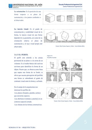 Escuela Profesional de Ingeniería Civil
Carrera Profesional de IngenieríaCivil
La orientación: Es la posición de una
forma respecto a su plano de
sustentación, a los puntos cardinales o
al observador.
La inercia visual: Es el grado de
concentración y estabilidad visual de la
forma, la inercia visual de una forma
depende de su geometría, así como de su
orientación relativa al plano de
sustentación y al rayo visual propio del
observador. Fuente: Libro Forma, Espacio y Orden – Sexta Edición (2016)
3.1.3 EL PERFIL
El perfil está referido a las aristas
perimetral de un plano o a la arista de un
volumen. Es el medio básico del cual nos
servimos para identificar la forma de un
objeto. Puesto que, se observa como línea
que separa una forma de su fondo, es
obvio que nuestra percepción del perfilde
una forma se subordinará al grado de
contraste visual entre la forma y sufondo.
En el campo de la arquitectura nos
interesan los perfiles de:
-Los planos (forjados, paredes, techos)
que encierran espacios.
-Las aberturas (ventanas y puertas) en un
contexto espacial cerrado.
-Las siluetas de las formas constructivas.
Figura N°3
El perfil en la forma
Fuente: Libro Forma, Espacio y Orden – Sexta Edición (2016)
SEMANA N° 04 – ARQUITECTURA
5
 