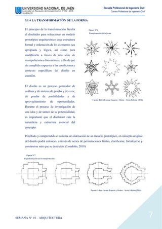 Escuela Profesional de Ingeniería Civil
Carrera Profesional de IngenieríaCivil
3.1.4 LA TRANSFORMACIÓN DE LA FORMA
El principio de la transformación faculta
al diseñador para seleccionar un modelo
prototípico arquitectónico cuya estructura
formal y ordenación de los elementos sea
apropiada y lógica, así como para
modificarlo a través de una serie de
manipulaciones discontinuas, a fin de que
de cumplida respuesta a las condiciones y
contexto específicos del diseño en
cuestión.
El diseño es un proceso generador de
análisis y de síntesis de prueba y de error,
de prueba de posibilidades y de
aprovechamiento de oportunidades.
Durante el proceso de investigación de
una idea y de tanteo de su potencialidad,
es importante que el diseñador cate la
naturaleza y estructura esencial del
concepto.
Figura N°6
Transformación de la forma
Fuente: Libro Forma, Espacio y Orden – Sexta Edición (2016)
Percibido y comprendido el sistema de ordenación de un modelo prototípico, el concepto original
del diseño podrá entonces, a través de series de permutaciones finitas, clarificarse, fortalecerse y
construirse más que se destruido. (Londoño, 2018)
Figura N°7
Esquematización de la transformación
Fuente: Libro Forma, Espacio y Orden – Sexta Edición (2016)
SEMANA N° 04 – ARQUITECTURA 7
 