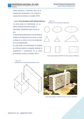 Escuela Profesional de Ingeniería Civil
Carrera Profesional de IngenieríaCivil
sólidos platónicos, variaciones fruto de la
manipulación dimensional o de la adición o
sustracción de elementos. (Londoño, 2018)
3.1.5.1 TRANSFORMACIÓN DIMENSIONAL
La esfera puede ser transformada en un
número ilimitado de formas ovoides y
elipsoidales, alargándola según uno de sus
ejes
Una forma piramidal puede ser transformada al
modificar las dimensiones de su base, al variar
su altura de su vértice o al ser éste desplazado
de su eje perpendicular.
Un cubo puede ser transformado en cualquier
otra forma prismática rectangular mediante el
alargamiento o acortamiento de su altura,
profundidad o anchura. (Londoño, 2018)
Figura N°11
Esquematización de la transformación dimensional
Fuente: https://docplayer.es/20516377-D-1-forma-y-espacio-ar-00198.html
Figura N°12
Esquematización de la transformación dimensional del cubo
Fuente: https://docplayer.es/20516377-D-1-forma-y-espacio-ar-00198.html
SEMANA N° 04 – ARQUITECTURA 9
 