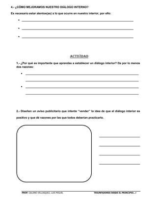 PROF: GALIANO VELLASQUEZ, LUIS MIGUEL TRIUNFADORES DESDE EL PRINCIPIO…!
4.- ¿CÓMO MEJORAMOS NUESTRO DIÁLOGO INTERNO?
Es necesario estar atentos(as) a lo que ocurre en nuestro interior, por ello:
_______________________________________________________________________
_______________________________________________________________________
_______________________________________________________________________
ACTIVIDAD
1.- ¿Por qué es importante que aprendas a establecer un diálogo interior? Da por lo menos
dos razones:
________________________________________________________________________
________________________________________________________________________
________________________________________________________________________
________________________________________________________________________
2.- Diseñen un aviso publicitario que intente ‘’vender’’ la idea de que el diálogo interior es
positivo y que dé razones por las que todos deberían practicarlo.
__________________________
__________________________
__________________________
__________________________