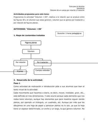 Guía para el docente
Geometría
Volumen de un cuerpo por rotación y traslación
3
Actividades propuestas para este tema:
Proponemos la actividad “Volumen Ù3D”, relativa a la relación que se produce entre
las figuras 3D y el volumen que estas generan; volumen que se genera por traslación y
por rotación de figuras planas.
ACTIVIDAD: “Volumen Ù3D”
1. Mapa de contenidos tratados
2. Desarrollo de la actividad:
Paso 1
Como actividad de motivación e introducción pida a sus alumnos que lean el
texto inicial de la actividad:
Cada movimiento que hacemos a diario, es decir, mover, trasladar, girar, etc.,
está definido en tres dimensiones. Y esto ocurre porque cada elemento que nos
rodea tiene volumen, aunque hay elementos que para nosotros siguen siendo
planos, por ejemplo un triángulo, un cuadrado, etc. Aunque por más que los
dibujemos en una hoja de papel y parezcan planos no lo son, ya que la hoja
tiene un espesor determinado, un ancho y un largo, lo que genera volumen. No
Figuras planas
Volumen
Por rotación Por traslación
Prismas
Cuerpos redondos
Duración: 2 horas pedagógicas
 