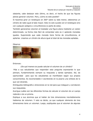 Guía para el docente
Geometría
Volumen de un cuerpo por rotación y traslación
4
obstante, cabe destacar esto último, es decir, el hecho de que las figuras
planas generan volumen. Pero, ¿cómo es esto posible?
Si hacemos girar un rectángulo en 360° sobre su lado menor, obtenemos un
cilindro de radio igual al lado mayor. Esto no solo sucede con el rectángulo sino
con cualquier polígono o circunferencia (o parte de esta).
También generamos volumen al trasladar una figura plana mediante un vector
determinado. La forma más fácil de comprobar esto es ir apilando monedas
iguales. Suponiendo que cada moneda tiene forma de circunferencia, al
apilarlas creamos un cilindro de altura igual al total de las monedas apiladas.
Observa:
Entonces:
¿De qué manera se puede calcular el volumen de un cilindro?
Pida a sus estudiantes que respondan esta pregunta expresando lo que
piensan, fundamentando siempre su respuesta y dando ejemplos. Así, da
oportunidad para que los estudiantes se manifiesten según sus propios
conocimientos. Es recomendable ir escribiendo en la pizarra una síntesis de lo
que van diciendo.
Entrégueles bibliografía o direcciones en la red para que indaguen y corroboren
sus respuestas.
Averigua cuáles son las diferentes formas de calcular el volumen de un cuerpo
redondo o de un prisma.
Explique a sus alumnos que al hablar de tres dimensiones inevitablemente
hablamos de volumen. Y esto es tácito, ya que cualquier elemento de tres
dimensiones tiene un volumen. Luego, explíqueles que el volumen de algunas
 