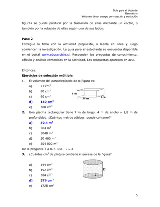 Guía para el docente
Geometría
Volumen de un cuerpo por rotación y traslación
5
figuras se puede producir por la traslación de ellas mediante un vector, o
también por la rotación de ellas según uno de sus lados.
Paso 2
Entregue la ficha con la actividad propuesta, o léanla en línea y luego
comiencen la investigación. La guía para el estudiante se encuentra disponible
en el portal www.educarchile.cl. Respondan las preguntas de conocimiento,
cálculo y análisis contenidas en la Actividad. Las respuestas aparecen en azul.
Entonces:
Ejercicios de selección múltiple
1. El volumen del paralelepípedo de la figura es:
a) 21 cm3
b) 80 cm3
c) 90 cm3
d) 150 cm3
e) 300 cm3
2. Una piscina rectangular tiene 7 m de largo, 4 m de ancho y 1,8 m de
profundidad. ¿Cuántos metros cúbicos puede contener?
a) 50,4 m3
b) 504 m3
c) 5040 m3
d) 50 400 m3
e) 504 000 m3
De la pregunta 3 a la 6 use 3
3. ¿Cuántos cm3
de pintura contiene el envase de la figura?
a) 144 cm3
b) 192 cm3
c) 384 cm3
d) 576 cm3
e) 1728 cm3
 