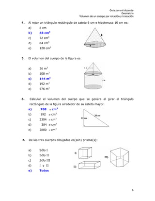 Guía para el docente
Geometría
Volumen de un cuerpo por rotación y traslación
6
4. Al rotar un triángulo rectángulo de cateto 6 cm e hipotenusa 10 cm es:
a) 8 cm
b) 48 cm3
c) 72 cm3
d) 84 cm3
e) 120 cm3
5. El volumen del cuerpo de la figura es:
a) 36 m3
b) 108 m3
c) 144 m3
d) 192 m3
e) 576 m3
6. Calcular el volumen del cuerpo que se genera al girar el triángulo
rectángulo de la figura alrededor de su cateto mayor.
a) 768 cm3
b) 192 cm3
c) 2304 cm3
d) 384 cm3
e) 2880 cm3
7. De los tres cuerpos dibujados es(son) prisma(s):
a) Sólo I
b) Sólo II
c) Sólo III
d) I y II
e) Todos
 