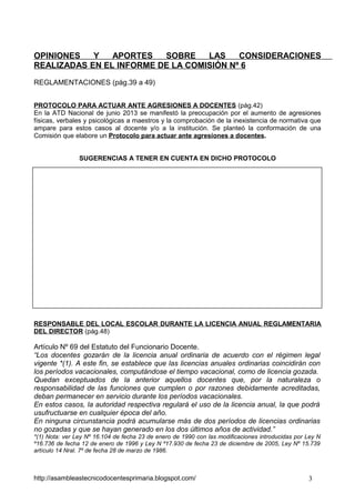 OPINIONES
Y
APORTES
SOBRE
LAS
CONSIDERACIONES
REALIZADAS EN EL INFORME DE LA COMISIÓN Nº 6
REGLAMENTACIONES (pág.39 a 49)
PROTOCOLO PARA ACTUAR ANTE AGRESIONES A DOCENTES (pág.42)
En la ATD Nacional de junio 2013 se manifestó la preocupación por el aumento de agresiones
físicas, verbales y psicológicas a maestros y la comprobación de la inexistencia de normativa que
ampare para estos casos al docente y/o a la institución. Se planteó la conformación de una
Comisión que elabore un Protocolo para actuar ante agresiones a docentes.
SUGERENCIAS A TENER EN CUENTA EN DICHO PROTOCOLO

RESPONSABLE DEL LOCAL ESCOLAR DURANTE LA LICENCIA ANUAL REGLAMENTARIA
DEL DIRECTOR (pág.48)

Artículo Nº 69 del Estatuto del Funcionario Docente.
“Los docentes gozarán de la licencia anual ordinaria de acuerdo con el régimen legal
vigente *(1). A este fin, se establece que las licencias anuales ordinarias coincidirán con
los períodos vacacionales, computándose el tiempo vacacional, como de licencia gozada.
Quedan exceptuados de la anterior aquellos docentes que, por la naturaleza o
responsabilidad de las funciones que cumplen o por razones debidamente acreditadas,
deban permanecer en servicio durante los períodos vacacionales.
En estos casos, la autoridad respectiva regulará el uso de la licencia anual, la que podrá
usufructuarse en cualquier época del año.
En ninguna circunstancia podrá acumularse más de dos períodos de licencias ordinarias
no gozadas y que se hayan generado en los dos últimos años de actividad.”
*(1) Nota: ver Ley Nº 16.104 de fecha 23 de enero de 1990 con las modificaciones introducidas por Ley N
º16.736 de fecha 12 de enero de 1996 y Ley N º17.930 de fecha 23 de diciembre de 2005, Ley Nº 15.739
artículo 14 Nral. 7º de fecha 28 de marzo de 1986.

http://asambleastecnicodocentesprimaria.blogspot.com/

3

 
